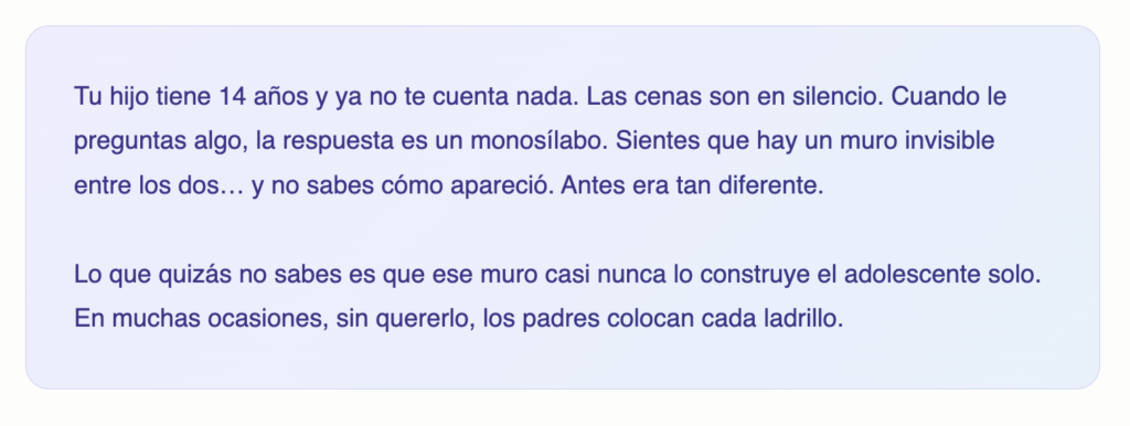 Tu hijo tiene 14 años y ya no te cuenta nada. Las cenas son en silencio. Cuando le preguntas algo, la respuesta es un monosílabo. Sientes que hay un muro invisible entre los dos… y no sabes cómo apareció. Antes era tan diferente. Lo que quizá no sabes es que ese muro casi nunca lo construye el adolescente solo. En muchas ocasiones, sin quererlo, los padres colocan cada ladrillo.