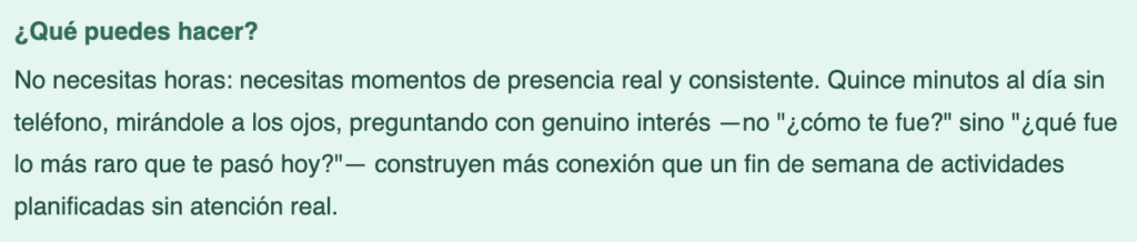 Texto en español que dice: '¿Qué puedes hacer? No necesitas horas: necesitas momentos de presencia real y consistente. Quince minutos al día sin teléfono, mirándole a los ojos, preguntando con genuino interés —no "¿cómo te fue?" sino "¿qué fue lo más raro que te pasó hoy?"— construyen más conexión que un fin de semana de actividades planificadas sin atención real.'