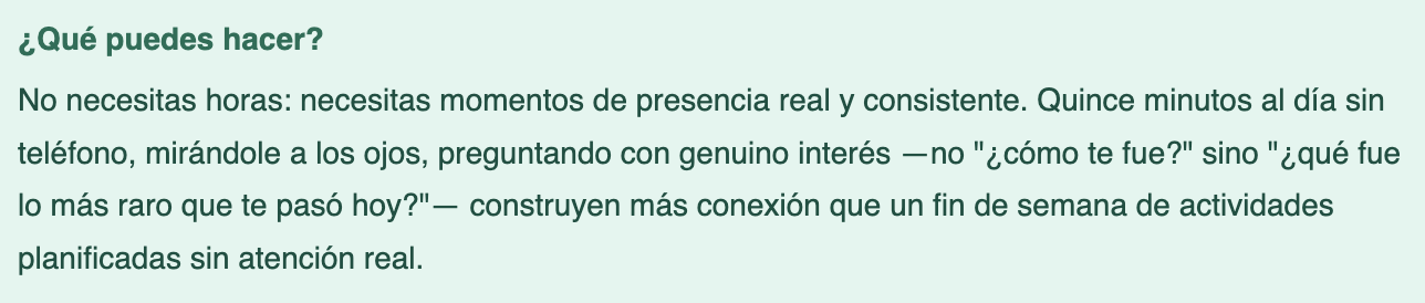 Screenshot 2026-05-09 at 110843 AM - Renuevo De Plenitud Texto en español que dice: '¿Qué puedes hacer? No necesitas horas: necesitas momentos de presencia real y consistente. Quince minutos al día sin teléfono, mirándole a los ojos, preguntando con genuino interés —no "¿cómo te fue?" sino "¿qué fue lo más raro que te pasó hoy?"— construyen más conexión que un fin de semana de actividades planificadas sin atención real.'
