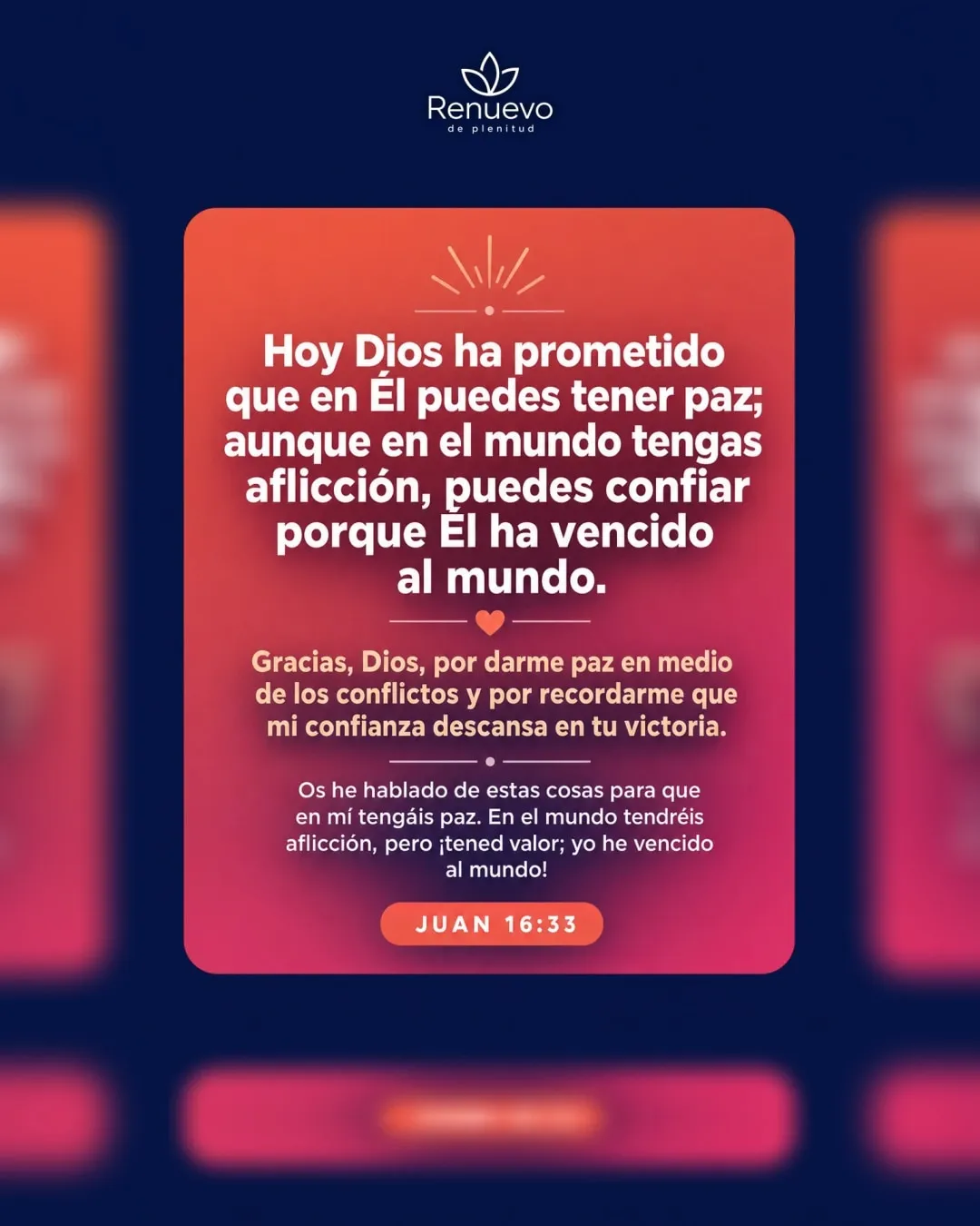 promesa-116-d397b399-e743-4510-9bf2-7ee9418e3938 - Renuevo De Plenitud en Él puedes tener paz; aunque en el mundo tengas aflicción, puedes confiar porque Él ha vencido al mundo (Juan 16:33)